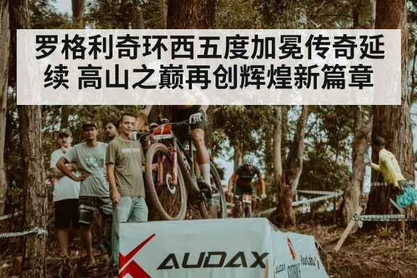 罗格利奇环西五度加冕传奇延续 高山之巅再创辉煌新篇章
