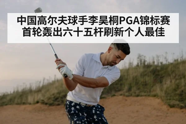 中国高尔夫球手李昊桐PGA锦标赛首轮轰出六十五杆刷新个人最佳
