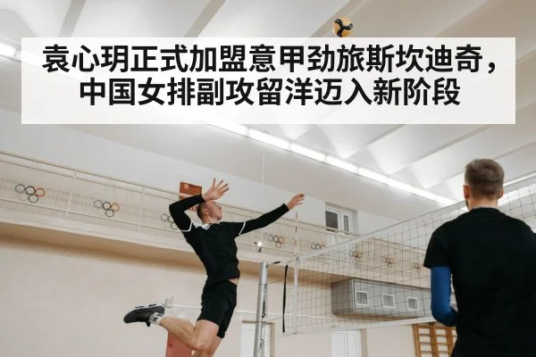 袁心玥正式加盟意甲劲旅斯坎迪奇,中国女排副攻留洋迈入新阶段