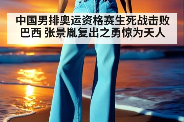 中国男排奥运资格赛生死战击败巴西 张景胤复出之勇惊为天人