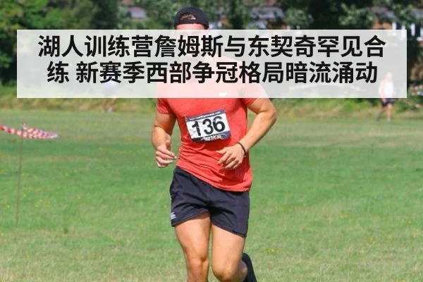 湖人训练营詹姆斯与东契奇罕见合练 新赛季西部争冠格局暗流涌动