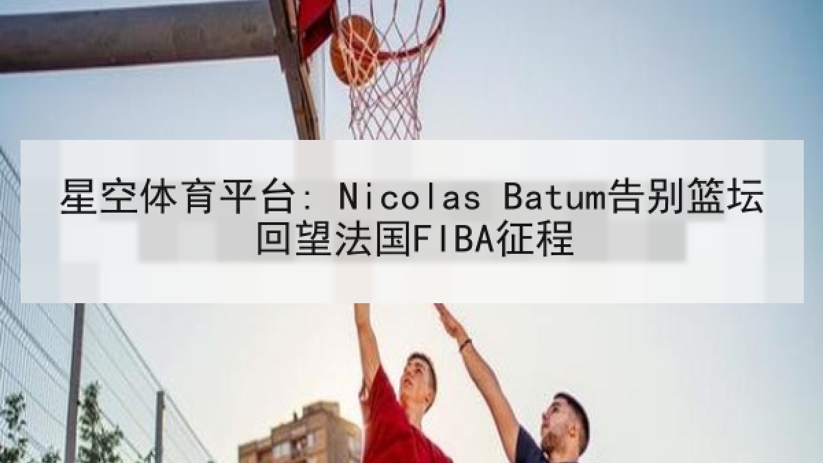 星空体育平台: Nicolas Batum告别篮坛回望法国FIBA征程